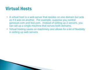 A virtual host is a web server that resides on one domain but acts
as if it was on another. For example, suppose you control
ganesan.com and test.com. Instead of setting up 2 servers, you
can set up a single machine that serves both domains.
 Virtual hosting saves on machinery and allows for a lot of flexibility
in setting up web servers
 