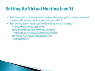  Add the route to the network configuration using the route command
◦ route add –host xxx.xxx.xxx.xxx dev eth0:1
 Edit the Apache httpd.conf file to set up virtual hosting
◦ <VirtualHost www.test.com>
DocumentRoot /usr/www/test/htdocs
TransferLog /usr/www/test/logs/access
ErrorLog /usr/www/test/logs/errors
</VirtualHost>
 