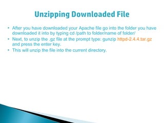  After you have downloaded your Apache file go into the folder you have
downloaded it into by typing cd /path to folder/name of folder/
 Next, to unzip the .gz file at the prompt type: gunzip httpd-2.4.4.tar.gz
and press the enter key.
 This will unzip the file into the current directory.
 
