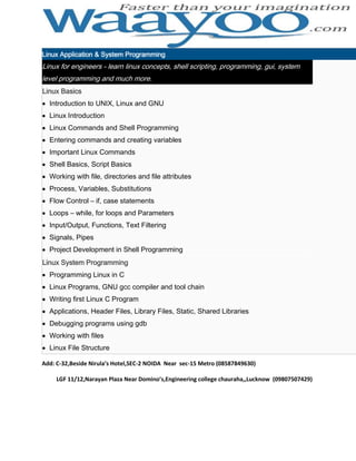 Linux Application & System Programming

Linux for engineers - learn linux concepts, shell scripting, programming, gui, system
level programming and much more.
Linux Basics
Introduction to UNIX, Linux and GNU
Linux Introduction
Linux Commands and Shell Programming
Entering commands and creating variables
Important Linux Commands
Shell Basics, Script Basics
Working with file, directories and file attributes
Process, Variables, Substitutions
Flow Control – if, case statements
Loops – while, for loops and Parameters
Input/Output, Functions, Text Filtering
Signals, Pipes
Project Development in Shell Programming
Linux System Programming
Programming Linux in C
Linux Programs, GNU gcc compiler and tool chain
Writing first Linux C Program
Applications, Header Files, Library Files, Static, Shared Libraries
Debugging programs using gdb
Working with files
Linux File Structure
Add: C-32,Beside Nirula’s Hotel,SEC-2 NOIDA Near sec-15 Metro (08587849630)
LGF 11/12,Narayan Plaza Near Domino’s,Engineering college chauraha,,Lucknow (09807507429)

 