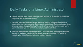 Daily Tasks of a Linux Administrator
• Dealing with the black screen (writing scripts) requires a Linux admin to have some
diagnostic and architectural thinking.
• Handling users and their appropriate accounts, security, privileges. In addition to
deactivating “dormant accounts”. Backing up important data: Taking backups on time,
ensuring secure storage of backup files, and making sure the backup media can be
used for a restore, is one of the most vital Linux admin activities.
• Package management: confirming that the OS is up to date, installing any required
security or operating system patches makes a Linux admin’s life a lot easier by
mitigating the risks of system failures or hackers attacks.
 