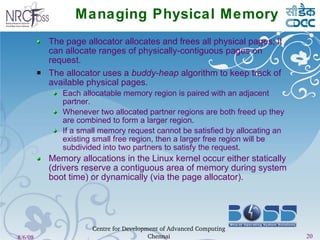 Managing Physical Memory The page allocator allocates and frees all physical pages; it can allocate ranges of physically-contiguous pages on request. The allocator uses a  buddy-heap  algorithm to keep track of available physical pages. Each allocatable memory region is paired with an adjacent partner. Whenever two allocated partner regions are both freed up they are combined to form a larger region. If a small memory request cannot be satisfied by allocating an existing small free region, then a larger free region will be subdivided into two partners to satisfy the request. Memory allocations in the Linux kernel occur either statically (drivers reserve a contiguous area of memory during system boot time) or dynamically (via the page allocator). 