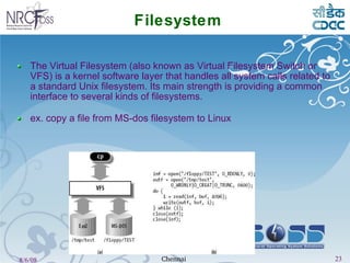 Filesystem The Virtual Filesystem (also known as Virtual Filesystem Switch or VFS) is a kernel software layer that handles all system calls related to a standard Unix filesystem. Its main strength is providing a common interface to several kinds of filesystems. ex. copy a file from MS-dos filesystem to Linux 