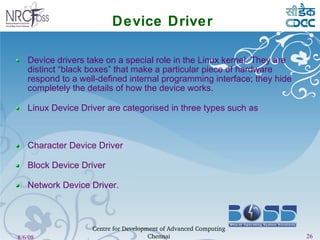 Device Driver Device drivers take on a special role in the Linux kernel. They are distinct “black boxes” that make a particular piece of hardware respond to a well-defined internal programming interface; they hide completely the details of how the device works. Linux Device Driver are categorised in three types such as  Character Device Driver Block Device Driver Network Device Driver. 