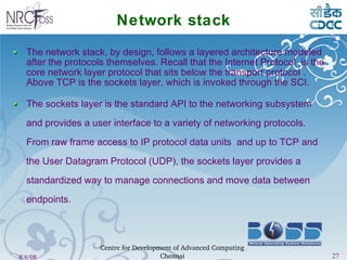 Network stack The network stack, by design, follows a layered architecture modeled after the protocols themselves. Recall that the Internet Protocol  is the core network layer protocol that sits below the transport protocol . Above TCP is the sockets layer, which is invoked through the SCI. The sockets layer is the standard API to the networking subsystem and provides a user interface to a variety of networking protocols. From raw frame access to IP protocol data units  and up to TCP and the User Datagram Protocol (UDP), the sockets layer provides a standardized way to manage connections and move data between endpoints. 