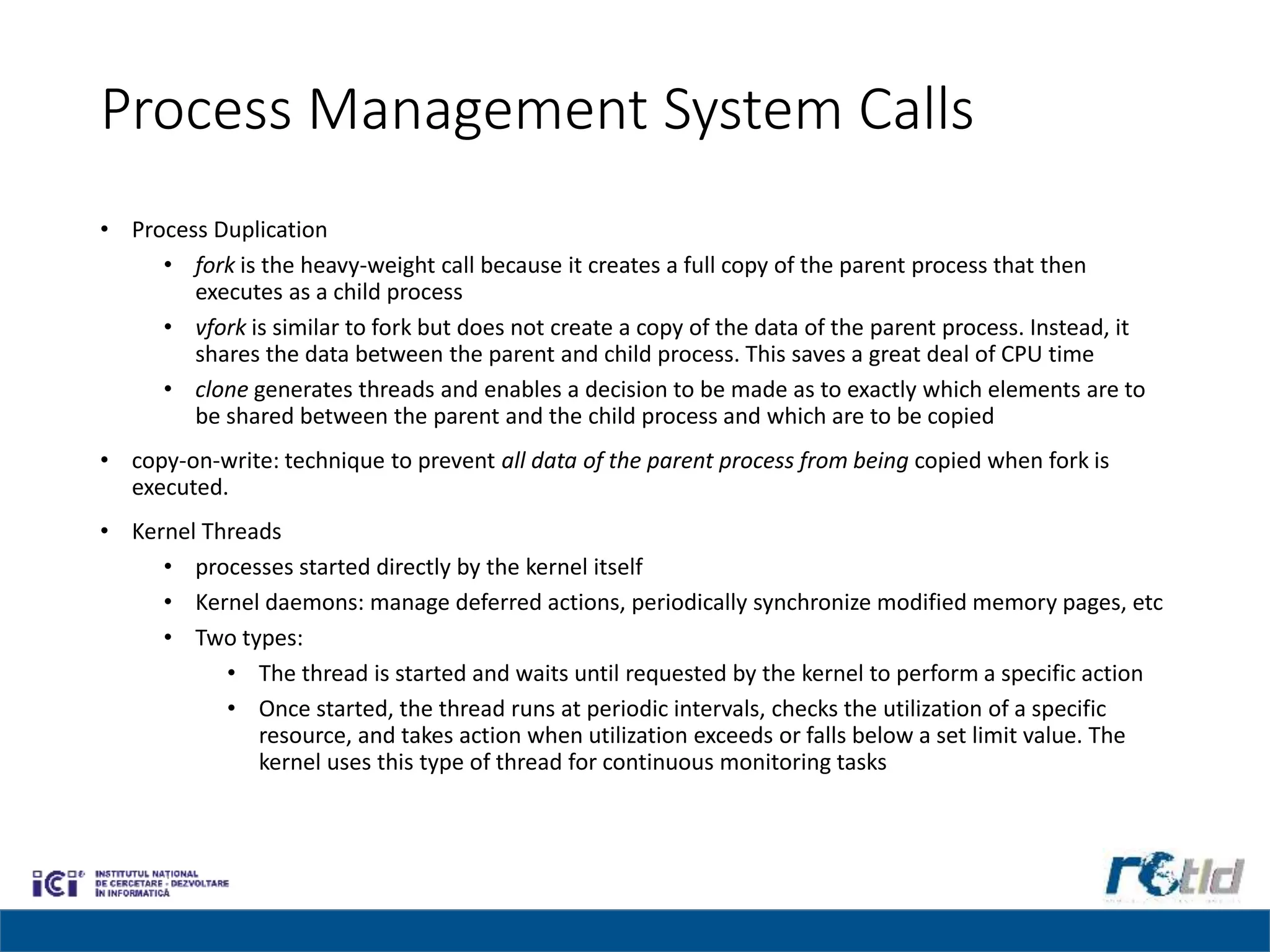 Process Management System Calls
• Process Duplication
• fork is the heavy-weight call because it creates a full copy of the parent process that then
executes as a child process
• vfork is similar to fork but does not create a copy of the data of the parent process. Instead, it
shares the data between the parent and child process. This saves a great deal of CPU time
• clone generates threads and enables a decision to be made as to exactly which elements are to
be shared between the parent and the child process and which are to be copied
• copy-on-write: technique to prevent all data of the parent process from being copied when fork is
executed.
• Kernel Threads
• processes started directly by the kernel itself
• Kernel daemons: manage deferred actions, periodically synchronize modified memory pages, etc
• Two types:
• The thread is started and waits until requested by the kernel to perform a specific action
• Once started, the thread runs at periodic intervals, checks the utilization of a specific
resource, and takes action when utilization exceeds or falls below a set limit value. The
kernel uses this type of thread for continuous monitoring tasks
 