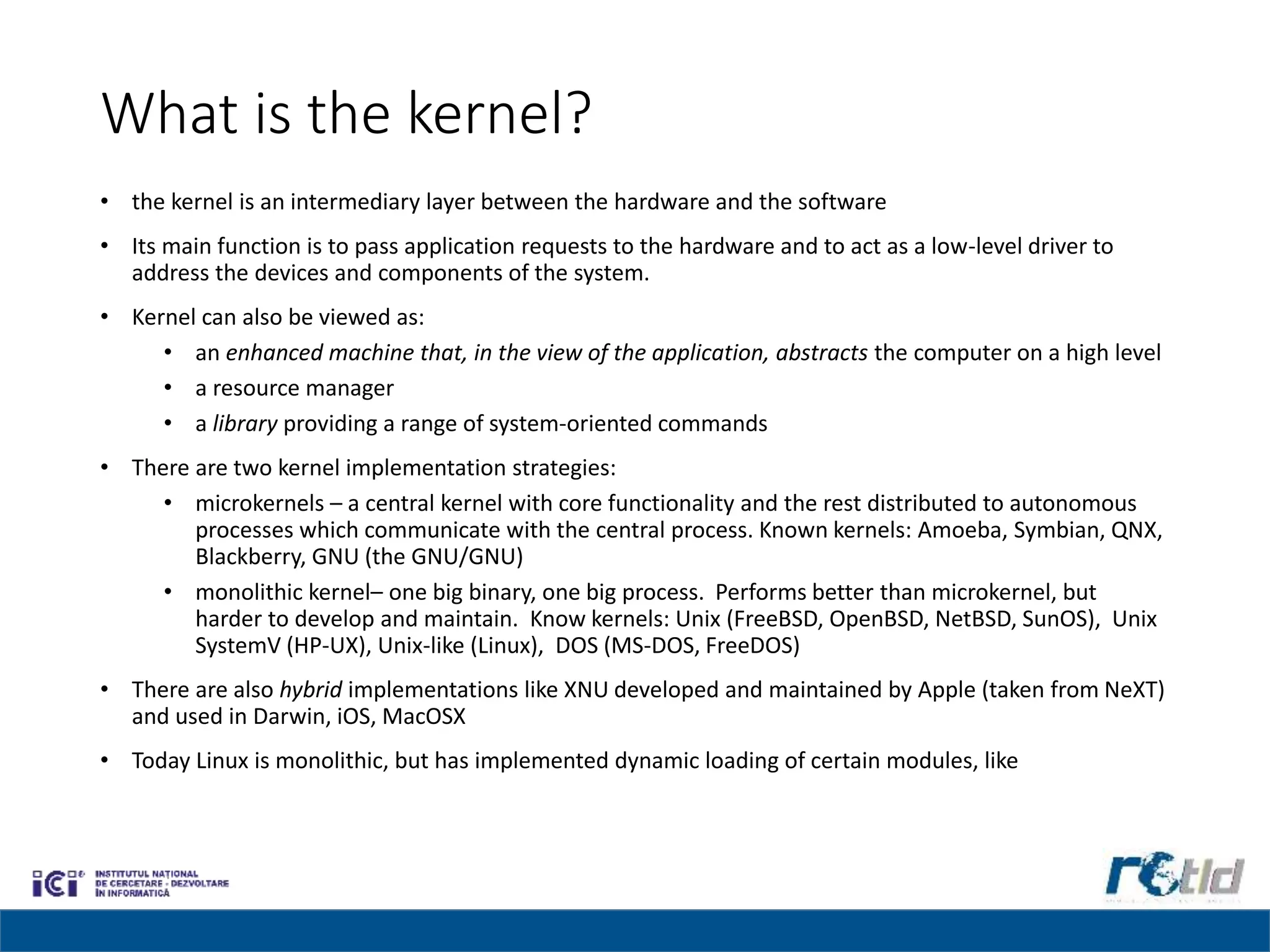 What is the kernel?
• the kernel is an intermediary layer between the hardware and the software
• Its main function is to pass application requests to the hardware and to act as a low-level driver to
address the devices and components of the system.
• Kernel can also be viewed as:
• an enhanced machine that, in the view of the application, abstracts the computer on a high level
• a resource manager
• a library providing a range of system-oriented commands
• There are two kernel implementation strategies:
• microkernels – a central kernel with core functionality and the rest distributed to autonomous
processes which communicate with the central process. Known kernels: Amoeba, Symbian, QNX,
Blackberry, GNU (the GNU/GNU)
• monolithic kernel– one big binary, one big process. Performs better than microkernel, but
harder to develop and maintain. Know kernels: Unix (FreeBSD, OpenBSD, NetBSD, SunOS), Unix
SystemV (HP-UX), Unix-like (Linux), DOS (MS-DOS, FreeDOS)
• There are also hybrid implementations like XNU developed and maintained by Apple (taken from NeXT)
and used in Darwin, iOS, MacOSX
• Today Linux is monolithic, but has implemented dynamic loading of certain modules, like
 