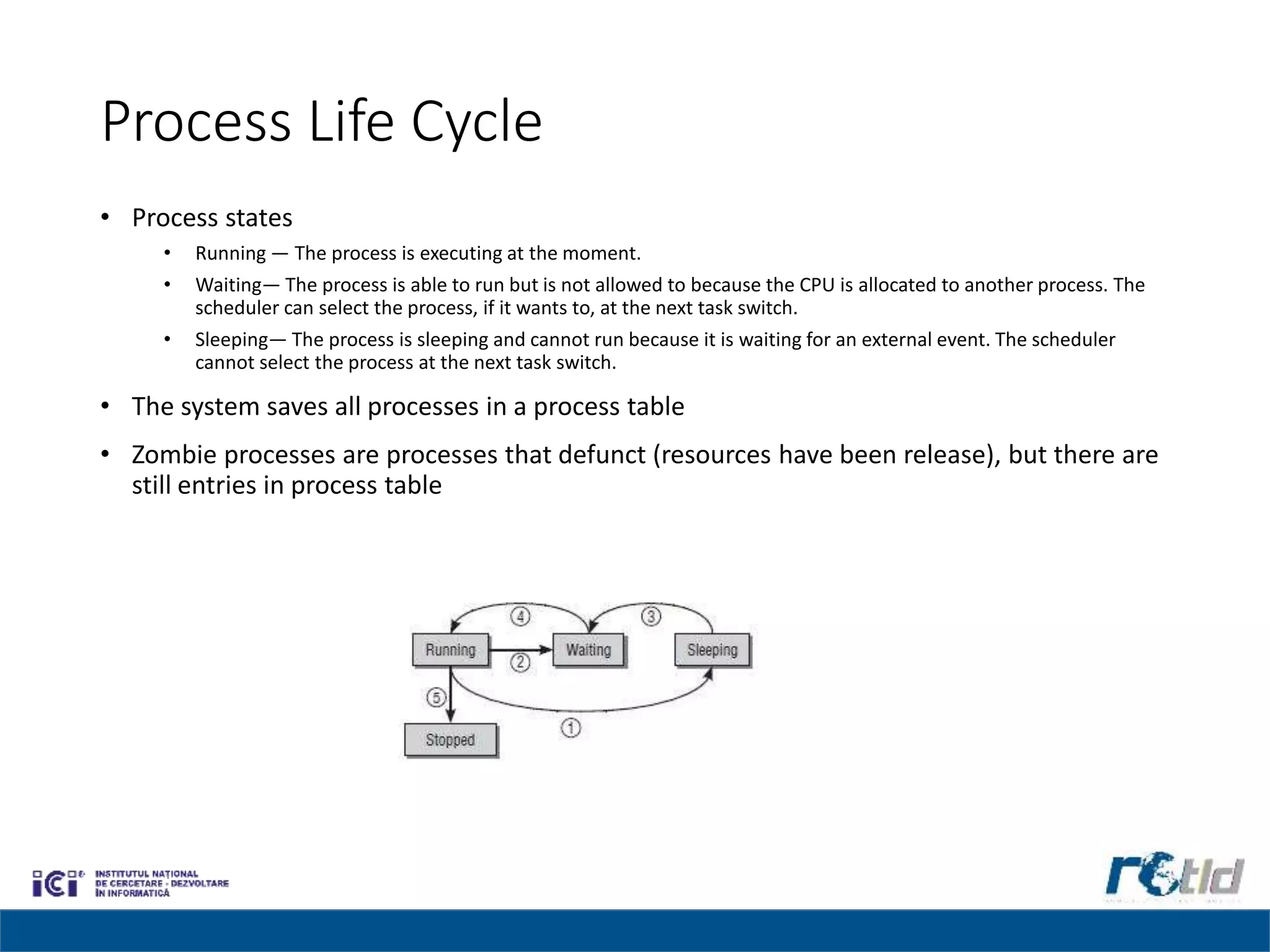 Process Life Cycle
• Process states
• Running — The process is executing at the moment.
• Waiting— The process is able to run but is not allowed to because the CPU is allocated to another process. The
scheduler can select the process, if it wants to, at the next task switch.
• Sleeping— The process is sleeping and cannot run because it is waiting for an external event. The scheduler
cannot select the process at the next task switch.
• The system saves all processes in a process table
• Zombie processes are processes that defunct (resources have been release), but there are
still entries in process table
 