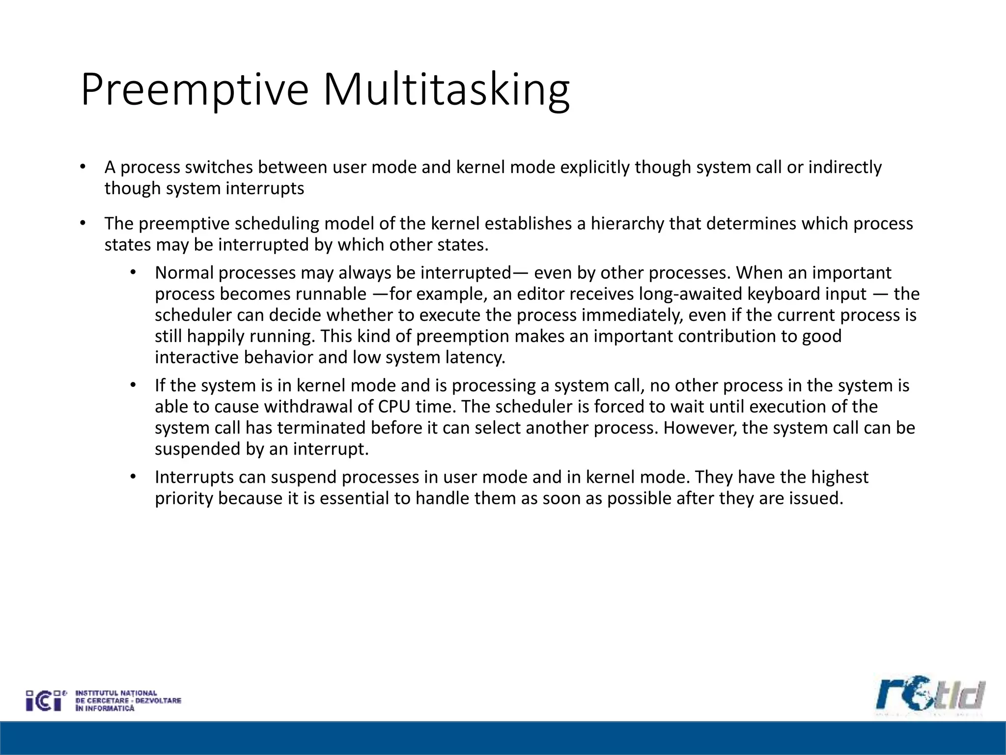 Preemptive Multitasking
• A process switches between user mode and kernel mode explicitly though system call or indirectly
though system interrupts
• The preemptive scheduling model of the kernel establishes a hierarchy that determines which process
states may be interrupted by which other states.
• Normal processes may always be interrupted— even by other processes. When an important
process becomes runnable —for example, an editor receives long-awaited keyboard input — the
scheduler can decide whether to execute the process immediately, even if the current process is
still happily running. This kind of preemption makes an important contribution to good
interactive behavior and low system latency.
• If the system is in kernel mode and is processing a system call, no other process in the system is
able to cause withdrawal of CPU time. The scheduler is forced to wait until execution of the
system call has terminated before it can select another process. However, the system call can be
suspended by an interrupt.
• Interrupts can suspend processes in user mode and in kernel mode. They have the highest
priority because it is essential to handle them as soon as possible after they are issued.
 