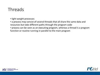 Threads
• light-weight processes
• a process may consist of several threads that all share the same data and
resources but take different paths through the program code
• process can be seen as an executing program, whereas a thread is a program
function or routine running in parallel to the main program
 
