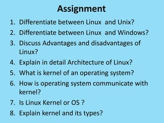 Assignment
1. Differentiate between Linux and Unix?
2. Differentiate between Linux and Windows?
3. Discuss Advantages and disadvantages of
Linux?
4. Explain in detail Architecture of Linux?
5. What is kernel of an operating system?
6. How is operating system communicate with
kernel?
7. Is Linux Kernel or OS ?
8. Explain kernel and its types?
 