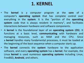 1. KERNEL
• The kernel is a computer program at the core of a
computer's operating system that has complete control over
everything in the system. It is the "portion of the operating
system code that is always resident in memory", and facilitates
interactions between hardware and software components.
• A kernel is the foundational layer of an operating system (OS). It
functions at a basic level, communicating with hardware and
managing resources, such as RAM and the CPU. Since
a kernel handles many fundamental processes, it must be loaded at
the beginning of the boot sequence when a computer starts up.
• The kernel connects the system hardware to the application
software, and every operating system has a kernel. For example, the
Linux kernel is used numerous operating systems including Linux,
FreeBSD, Android, and others.
 