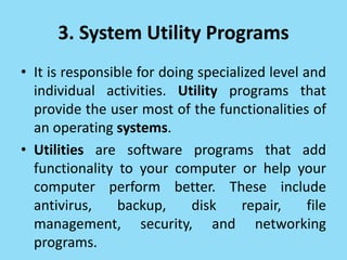 3. System Utility Programs
• It is responsible for doing specialized level and
individual activities. Utility programs that
provide the user most of the functionalities of
an operating systems.
• Utilities are software programs that add
functionality to your computer or help your
computer perform better. These include
antivirus, backup, disk repair, file
management, security, and networking
programs.
 