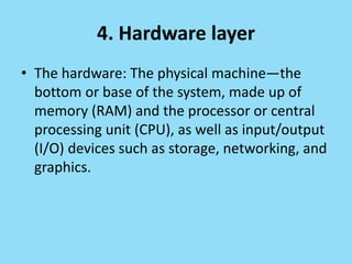 4. Hardware layer
• The hardware: The physical machine—the
bottom or base of the system, made up of
memory (RAM) and the processor or central
processing unit (CPU), as well as input/output
(I/O) devices such as storage, networking, and
graphics.
 