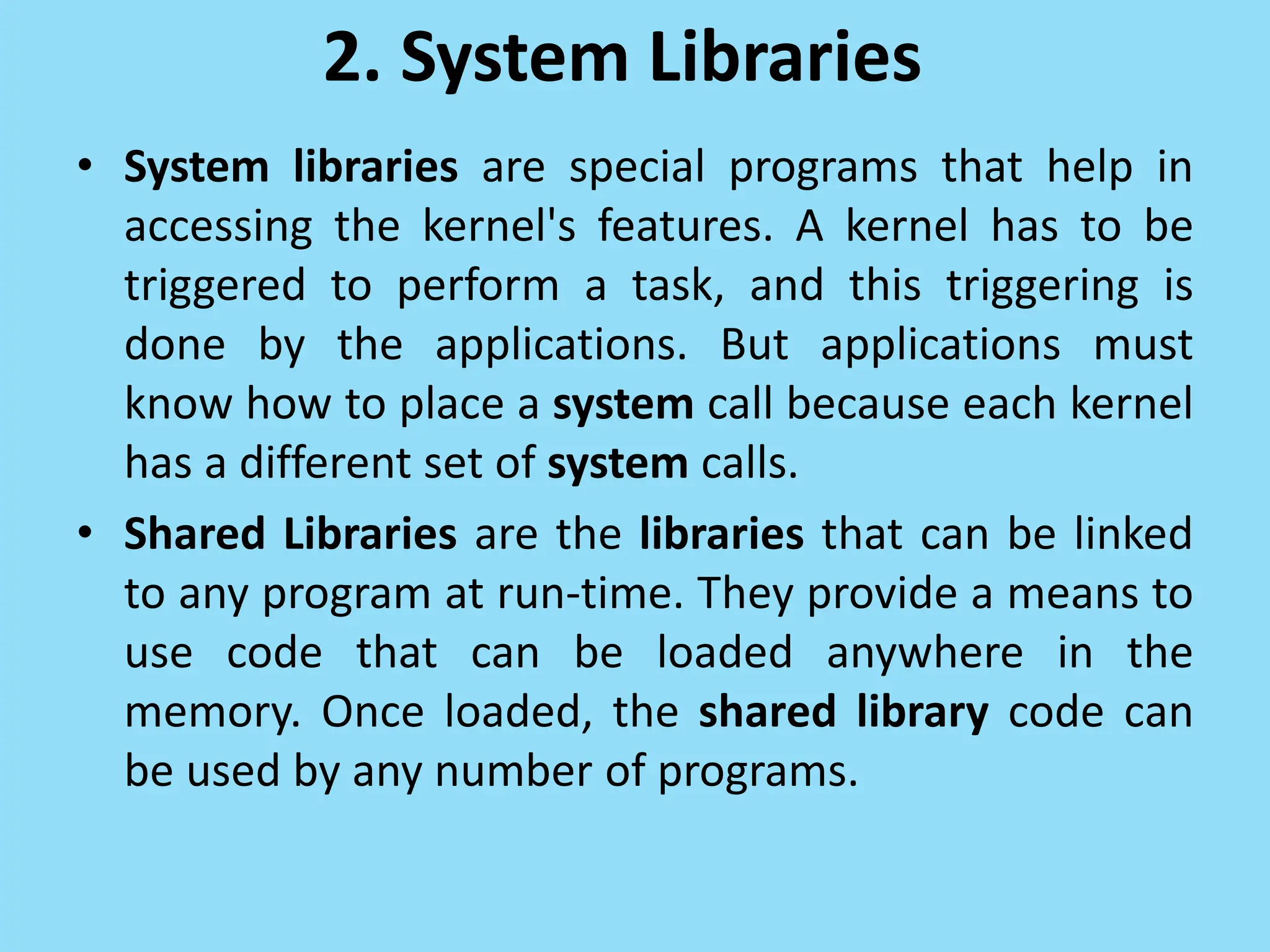 2. System Libraries
• System libraries are special programs that help in
accessing the kernel's features. A kernel has to be
triggered to perform a task, and this triggering is
done by the applications. But applications must
know how to place a system call because each kernel
has a different set of system calls.
• Shared Libraries are the libraries that can be linked
to any program at run-time. They provide a means to
use code that can be loaded anywhere in the
memory. Once loaded, the shared library code can
be used by any number of programs.
 