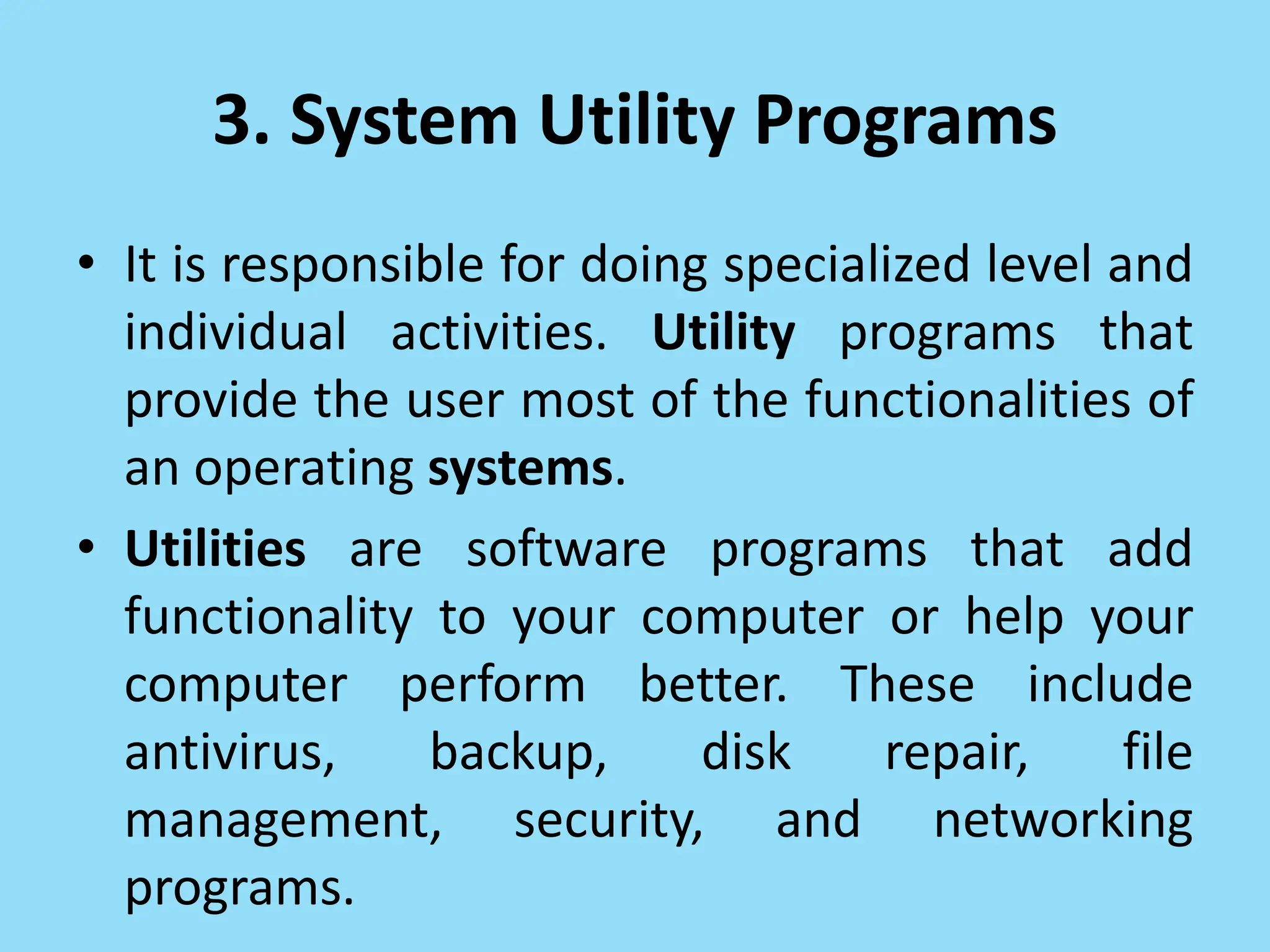 3. System Utility Programs
• It is responsible for doing specialized level and
individual activities. Utility programs that
provide the user most of the functionalities of
an operating systems.
• Utilities are software programs that add
functionality to your computer or help your
computer perform better. These include
antivirus, backup, disk repair, file
management, security, and networking
programs.
 
