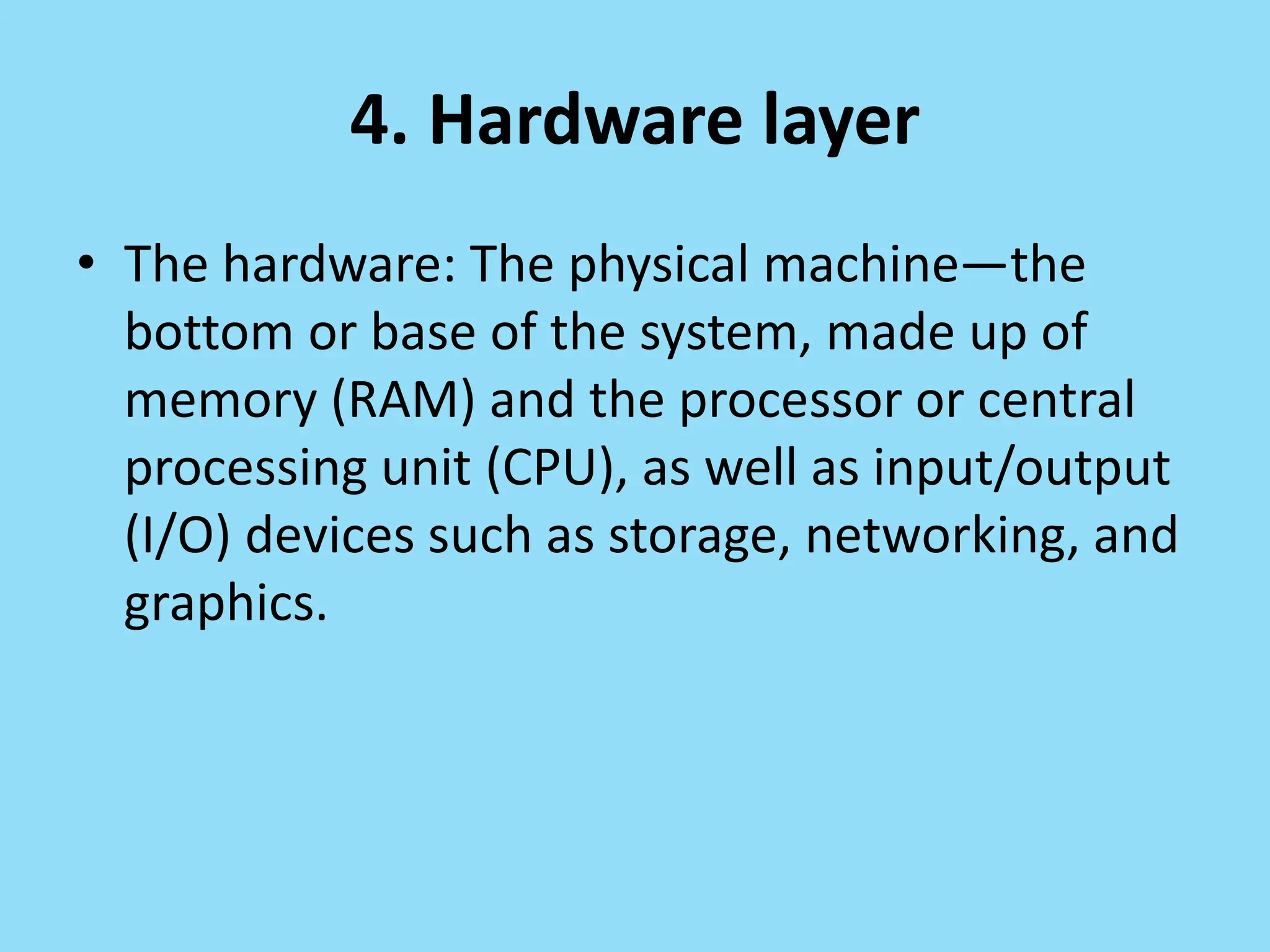 4. Hardware layer
• The hardware: The physical machine—the
bottom or base of the system, made up of
memory (RAM) and the processor or central
processing unit (CPU), as well as input/output
(I/O) devices such as storage, networking, and
graphics.
 