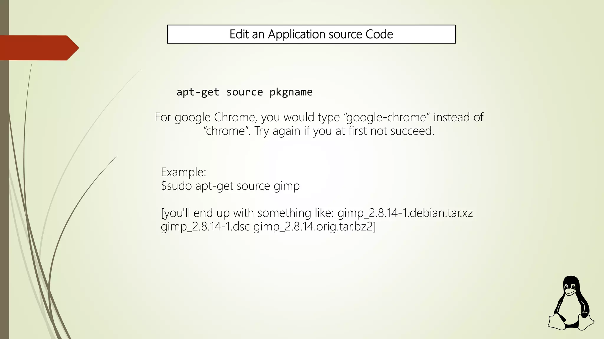 Edit an Application source Code
apt-get source pkgname
For google Chrome, you would type “google-chrome” instead of
“chrome”. Try again if you at first not succeed.
Example:
$sudo apt-get source gimp
[you'll end up with something like: gimp_2.8.14-1.debian.tar.xz
gimp_2.8.14-1.dsc gimp_2.8.14.orig.tar.bz2]
 