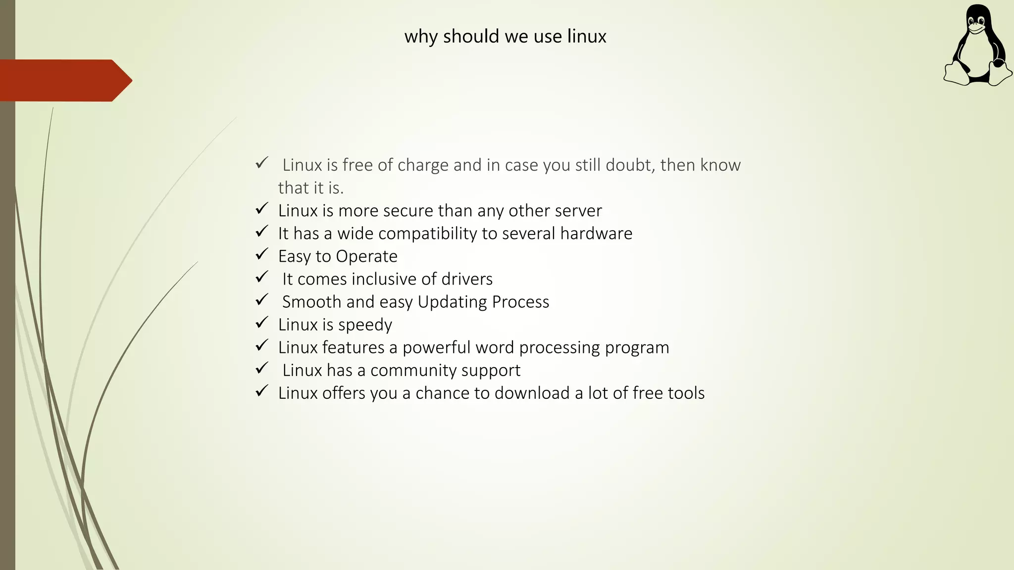  Linux is free of charge and in case you still doubt, then know
that it is.
 Linux is more secure than any other server
 It has a wide compatibility to several hardware
 Easy to Operate
 It comes inclusive of drivers
 Smooth and easy Updating Process
 Linux is speedy
 Linux features a powerful word processing program
 Linux has a community support
 Linux offers you a chance to download a lot of free tools
why should we use linux
 