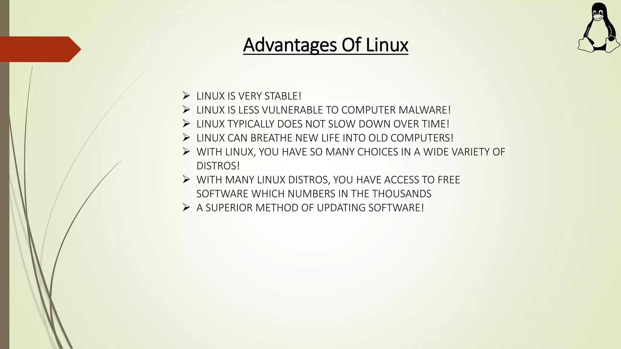 Advantages Of Linux
 LINUX IS VERY STABLE!
 LINUX IS LESS VULNERABLE TO COMPUTER MALWARE!
 LINUX TYPICALLY DOES NOT SLOW DOWN OVER TIME!
 LINUX CAN BREATHE NEW LIFE INTO OLD COMPUTERS!
 WITH LINUX, YOU HAVE SO MANY CHOICES IN A WIDE VARIETY OF
DISTROS!
 WITH MANY LINUX DISTROS, YOU HAVE ACCESS TO FREE
SOFTWARE WHICH NUMBERS IN THE THOUSANDS
 A SUPERIOR METHOD OF UPDATING SOFTWARE!
 