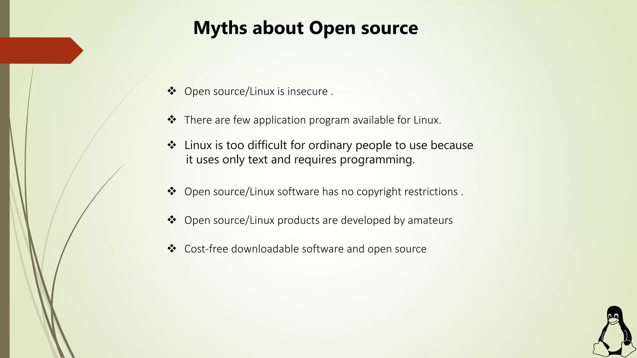  Open source/Linux is insecure .
 There are few application program available for Linux.
 Linux is too difficult for ordinary people to use because
it uses only text and requires programming.
 Open source/Linux software has no copyright restrictions .
 Open source/Linux products are developed by amateurs
 Cost-free downloadable software and open source
Myths about Open source
 