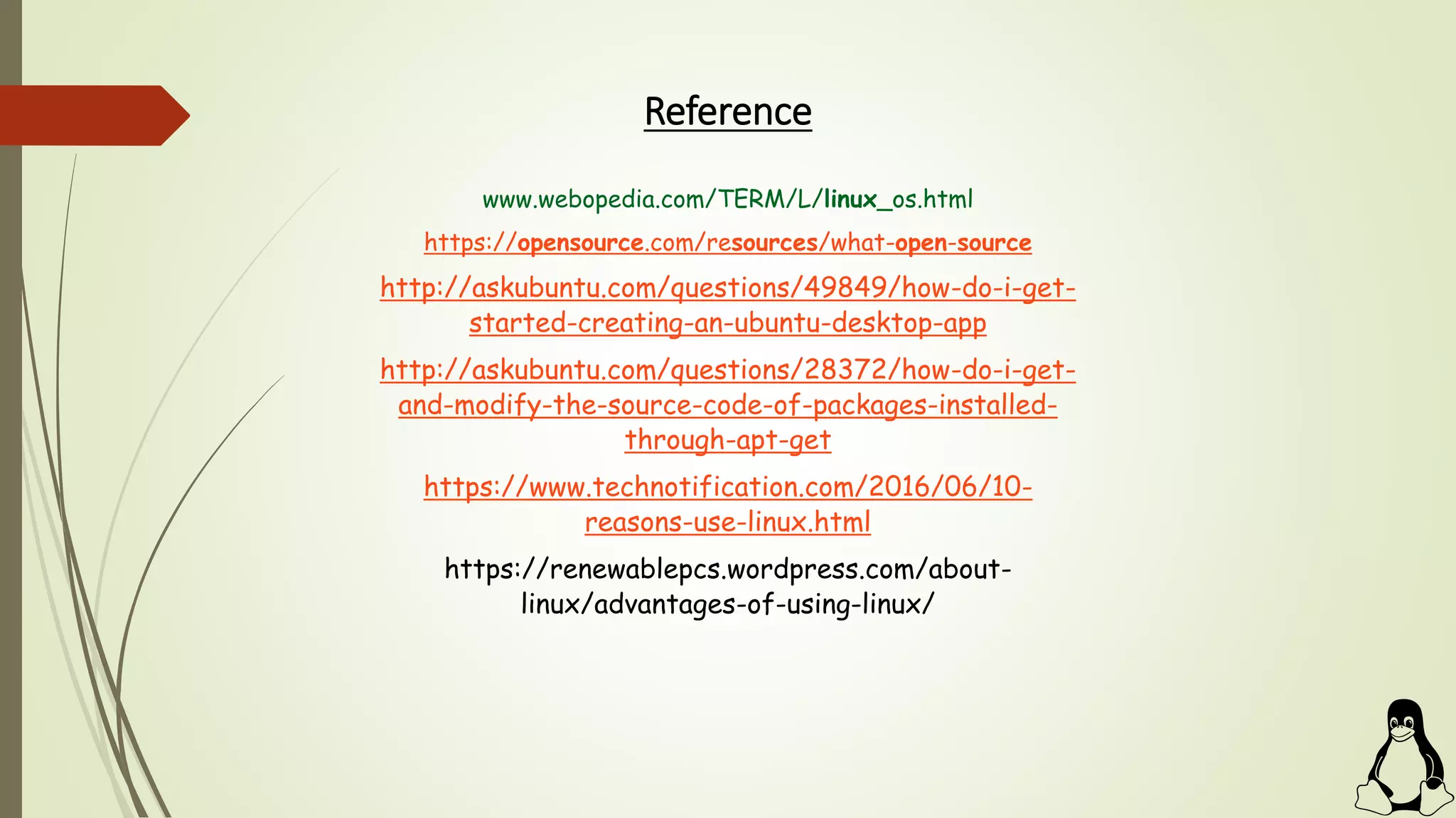 Reference
www.webopedia.com/TERM/L/linux_os.html
https://opensource.com/resources/what-open-source
http://askubuntu.com/questions/49849/how-do-i-get-
started-creating-an-ubuntu-desktop-app
http://askubuntu.com/questions/28372/how-do-i-get-
and-modify-the-source-code-of-packages-installed-
through-apt-get
https://www.technotification.com/2016/06/10-
reasons-use-linux.html
https://renewablepcs.wordpress.com/about-
linux/advantages-of-using-linux/
 