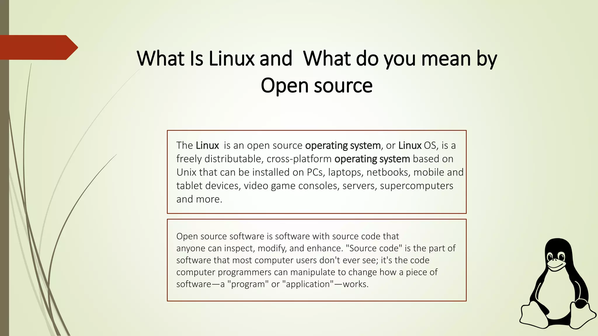 What Is Linux and What do you mean by
Open source
The Linux is an open source operating system, or Linux OS, is a
freely distributable, cross-platform operating system based on
Unix that can be installed on PCs, laptops, netbooks, mobile and
tablet devices, video game consoles, servers, supercomputers
and more.
Open source software is software with source code that
anyone can inspect, modify, and enhance. "Source code" is the part of
software that most computer users don't ever see; it's the code
computer programmers can manipulate to change how a piece of
software—a "program" or "application"—works.
 