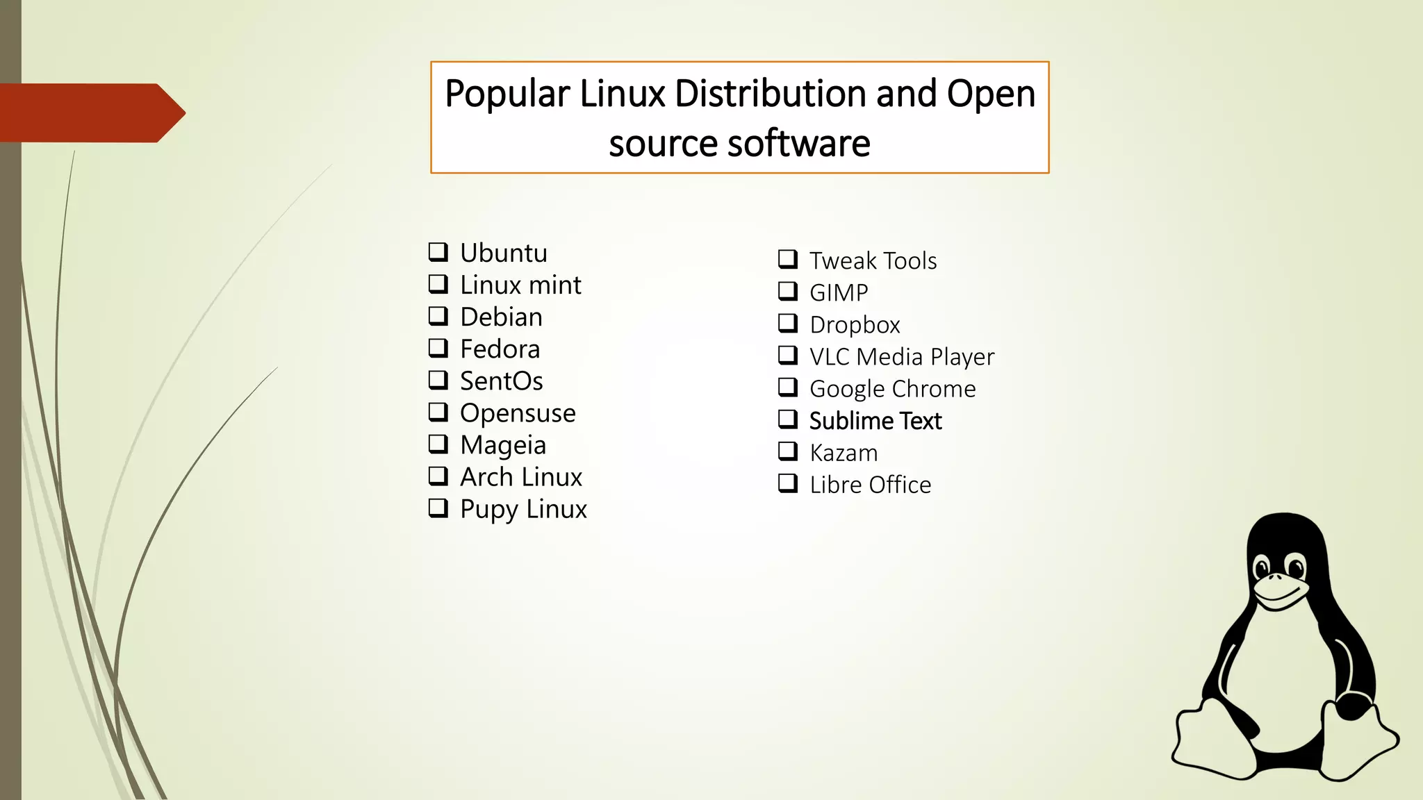 Popular Linux Distribution and Open
source software
 Ubuntu
 Linux mint
 Debian
 Fedora
 SentOs
 Opensuse
 Mageia
 Arch Linux
 Pupy Linux
 Tweak Tools
 GIMP
 Dropbox
 VLC Media Player
 Google Chrome
 Sublime Text
 Kazam
 Libre Office
 