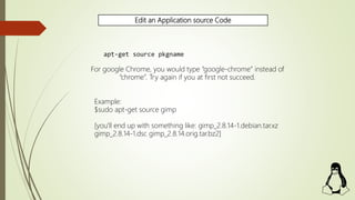 Edit an Application source Code
apt-get source pkgname
For google Chrome, you would type “google-chrome” instead of
“chrome”. Try again if you at first not succeed.
Example:
$sudo apt-get source gimp
[you'll end up with something like: gimp_2.8.14-1.debian.tar.xz
gimp_2.8.14-1.dsc gimp_2.8.14.orig.tar.bz2]
 