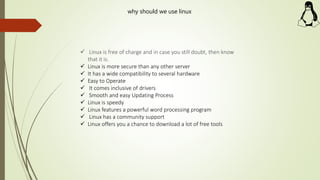  Linux is free of charge and in case you still doubt, then know
that it is.
 Linux is more secure than any other server
 It has a wide compatibility to several hardware
 Easy to Operate
 It comes inclusive of drivers
 Smooth and easy Updating Process
 Linux is speedy
 Linux features a powerful word processing program
 Linux has a community support
 Linux offers you a chance to download a lot of free tools
why should we use linux
 