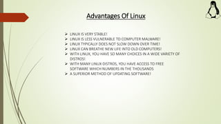 Advantages Of Linux
 LINUX IS VERY STABLE!
 LINUX IS LESS VULNERABLE TO COMPUTER MALWARE!
 LINUX TYPICALLY DOES NOT SLOW DOWN OVER TIME!
 LINUX CAN BREATHE NEW LIFE INTO OLD COMPUTERS!
 WITH LINUX, YOU HAVE SO MANY CHOICES IN A WIDE VARIETY OF
DISTROS!
 WITH MANY LINUX DISTROS, YOU HAVE ACCESS TO FREE
SOFTWARE WHICH NUMBERS IN THE THOUSANDS
 A SUPERIOR METHOD OF UPDATING SOFTWARE!
 