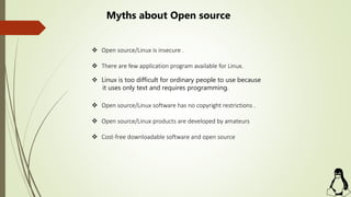  Open source/Linux is insecure .
 There are few application program available for Linux.
 Linux is too difficult for ordinary people to use because
it uses only text and requires programming.
 Open source/Linux software has no copyright restrictions .
 Open source/Linux products are developed by amateurs
 Cost-free downloadable software and open source
Myths about Open source
 