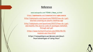 Reference
www.webopedia.com/TERM/L/linux_os.html
https://opensource.com/resources/what-open-source
http://askubuntu.com/questions/49849/how-do-i-get-
started-creating-an-ubuntu-desktop-app
http://askubuntu.com/questions/28372/how-do-i-get-
and-modify-the-source-code-of-packages-installed-
through-apt-get
https://www.technotification.com/2016/06/10-
reasons-use-linux.html
https://renewablepcs.wordpress.com/about-
linux/advantages-of-using-linux/
 