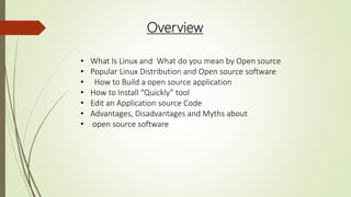 Overview
• What Is Linux and What do you mean by Open source
• Popular Linux Distribution and Open source software
• How to Build a open source application
• How to Install “Quickly” tool
• Edit an Application source Code
• Advantages, Disadvantages and Myths about
• open source software
 