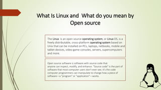 What Is Linux and What do you mean by
Open source
The Linux is an open source operating system, or Linux OS, is a
freely distributable, cross-platform operating system based on
Unix that can be installed on PCs, laptops, netbooks, mobile and
tablet devices, video game consoles, servers, supercomputers
and more.
Open source software is software with source code that
anyone can inspect, modify, and enhance. "Source code" is the part of
software that most computer users don't ever see; it's the code
computer programmers can manipulate to change how a piece of
software—a "program" or "application"—works.
 
