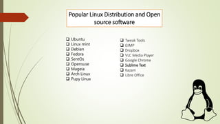 Popular Linux Distribution and Open
source software
 Ubuntu
 Linux mint
 Debian
 Fedora
 SentOs
 Opensuse
 Mageia
 Arch Linux
 Pupy Linux
 Tweak Tools
 GIMP
 Dropbox
 VLC Media Player
 Google Chrome
 Sublime Text
 Kazam
 Libre Office
 