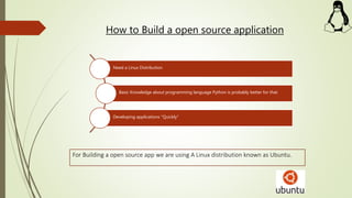 How to Build a open source application
Need a Linux Distribution
Basic Knowledge about programming language Python is probably better for that.
Developing applications "Quickly"
For Building a open source app we are using A Linux distribution known as Ubuntu.
 