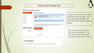 How to Install “Quickly” tool
Using this we can create an useful
application, edit our code , run it,
test it, generate package or we
published that in Ubuntu software
center.
This process may not work
for newer Distribution . For
that we need to download
quickly.tar.gz file from internet
 