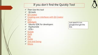 If you don’t find the Quickly Tool
 Then Use this tool
 Qt tools
 Qt Creator
 Creating user interfaces with Qt Creator
 Qt 5
 QWidgets
 Ubuntu SDK for developers
 PaythonGtk
 GTK+
 PySide
 PyQt
 Gtk
 PyGtk
 Java and Swing
 Mono
Just search it on
google.And get the
link.
 