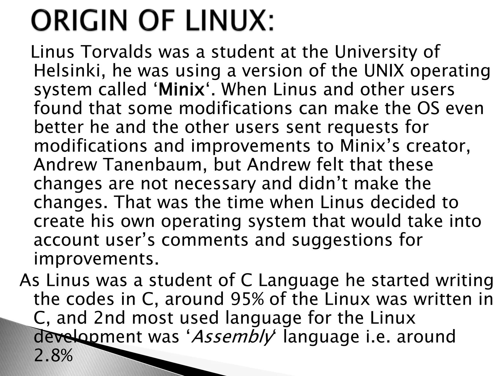 Linus Torvalds was a student at the University of
Helsinki, he was using a version of the UNIX operating
system called ‘Minix‘. When Linus and other users
found that some modifications can make the OS even
better he and the other users sent requests for
modifications and improvements to Minix’s creator,
Andrew Tanenbaum, but Andrew felt that these
changes are not necessary and didn’t make the
changes. That was the time when Linus decided to
create his own operating system that would take into
account user’s comments and suggestions for
improvements.
As Linus was a student of C Language he started writing
the codes in C, around 95% of the Linux was written in
C, and 2nd most used language for the Linux
development was ‘Assembly‘ language i.e. around
2.8%
 