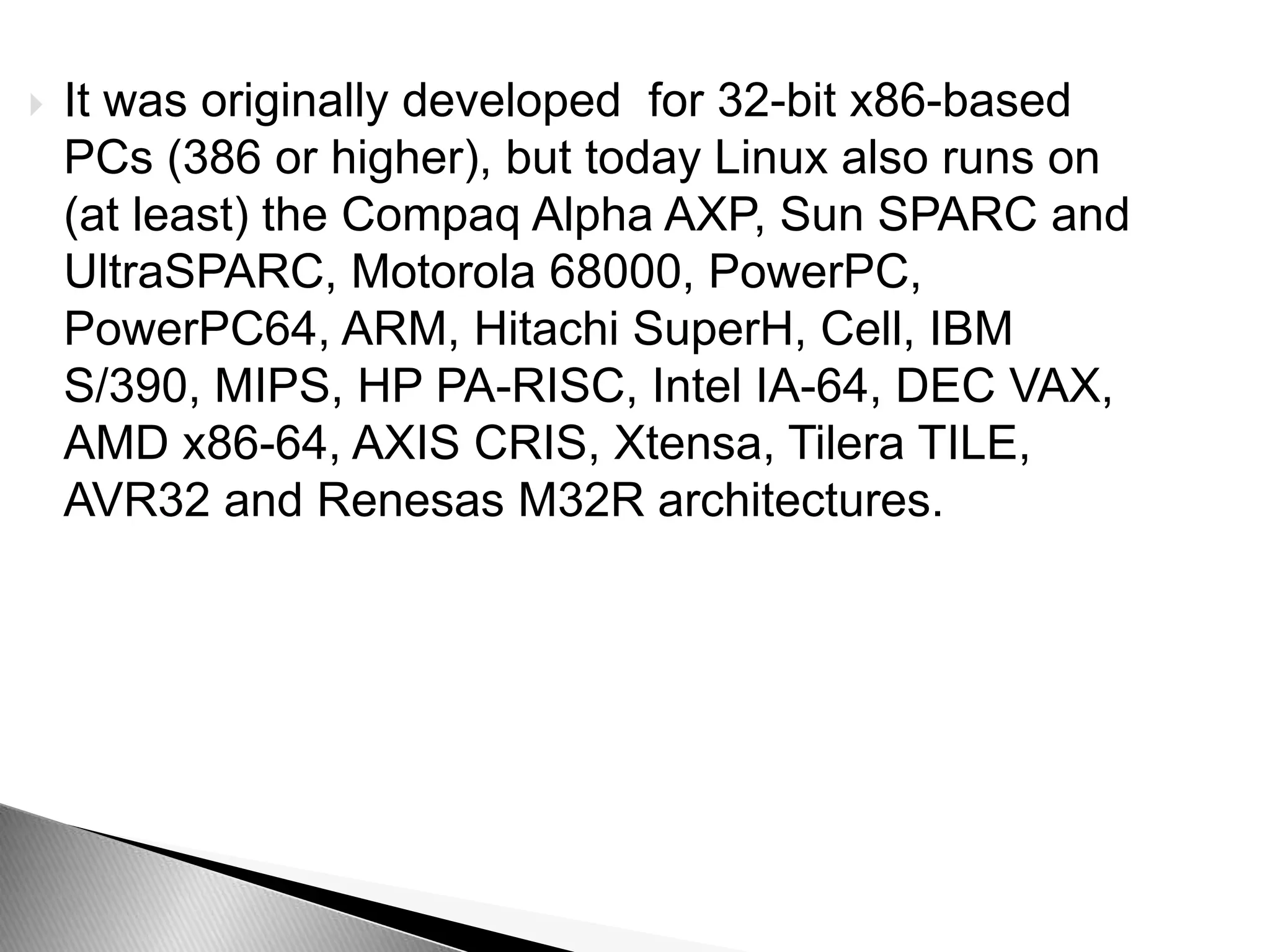  It was originally developed for 32-bit x86-based
PCs (386 or higher), but today Linux also runs on
(at least) the Compaq Alpha AXP, Sun SPARC and
UltraSPARC, Motorola 68000, PowerPC,
PowerPC64, ARM, Hitachi SuperH, Cell, IBM
S/390, MIPS, HP PA-RISC, Intel IA-64, DEC VAX,
AMD x86-64, AXIS CRIS, Xtensa, Tilera TILE,
AVR32 and Renesas M32R architectures.
 