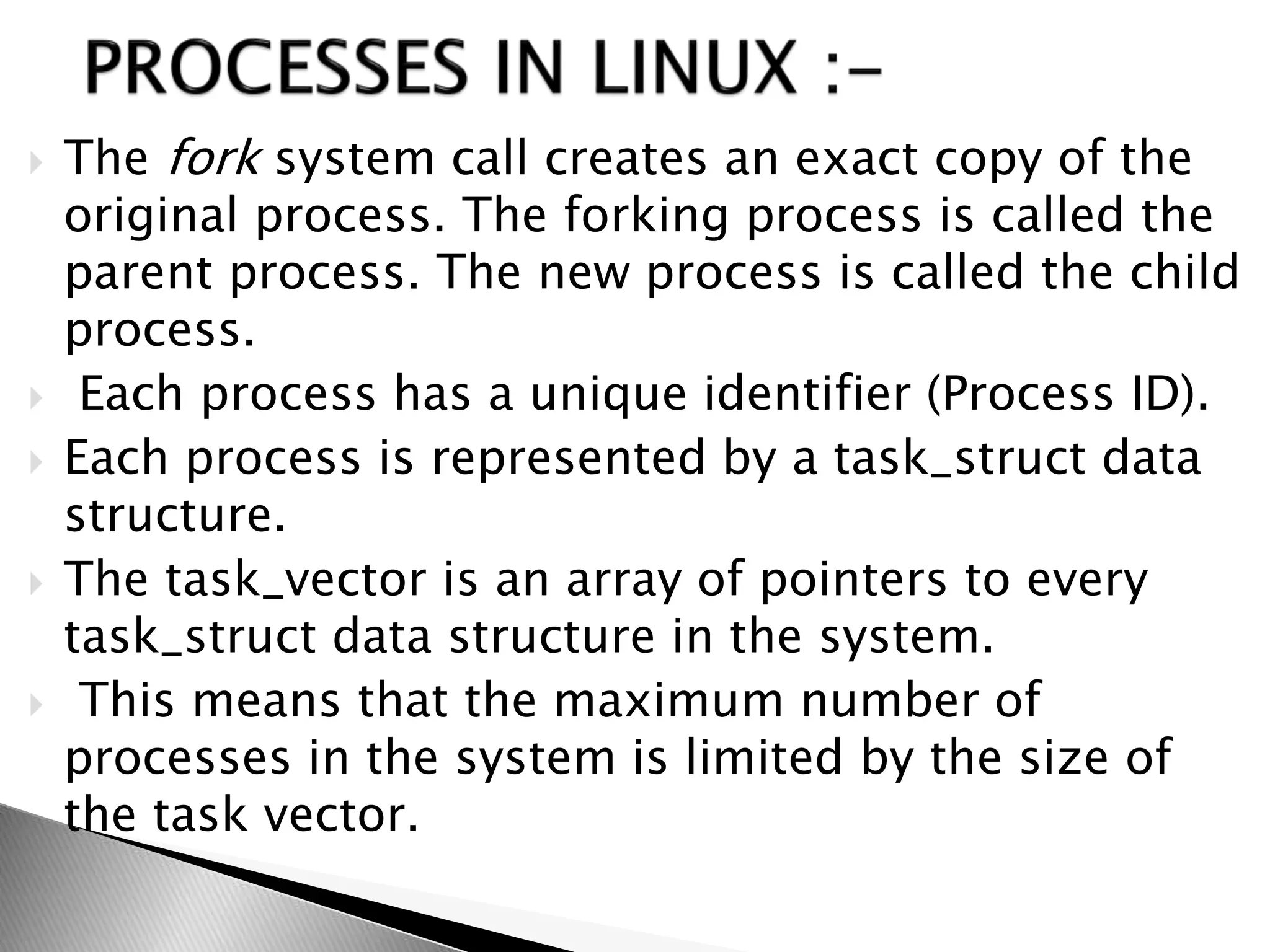  The fork system call creates an exact copy of the
original process. The forking process is called the
parent process. The new process is called the child
process.
 Each process has a unique identifier (Process ID).
 Each process is represented by a task_struct data
structure.
 The task_vector is an array of pointers to every
task_struct data structure in the system.
 This means that the maximum number of
processes in the system is limited by the size of
the task vector.
 