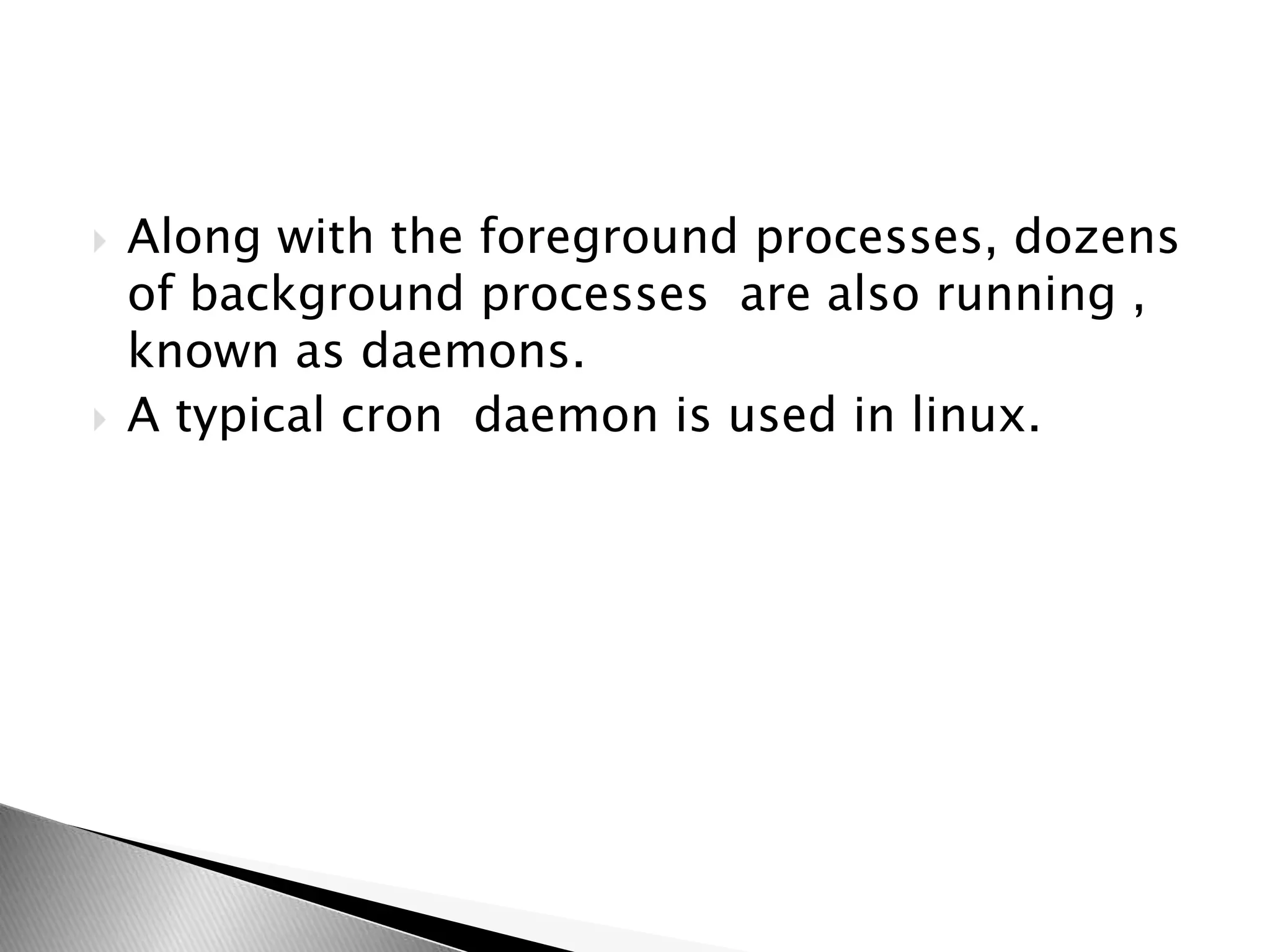  Along with the foreground processes, dozens
of background processes are also running ,
known as daemons.
 A typical cron daemon is used in linux.
 