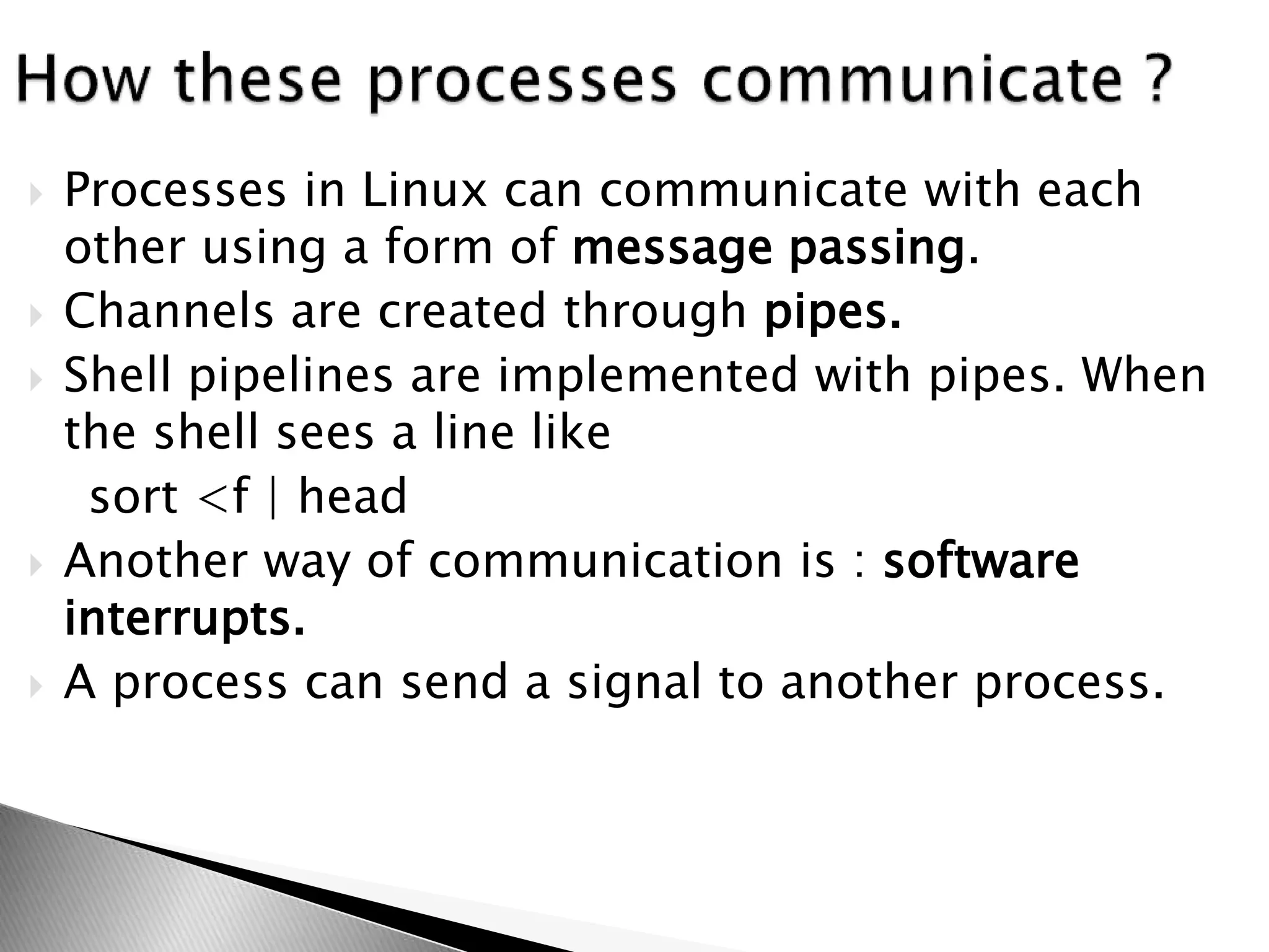  Processes in Linux can communicate with each
other using a form of message passing.
 Channels are created through pipes.
 Shell pipelines are implemented with pipes. When
the shell sees a line like
sort <f | head
 Another way of communication is : software
interrupts.
 A process can send a signal to another process.
 