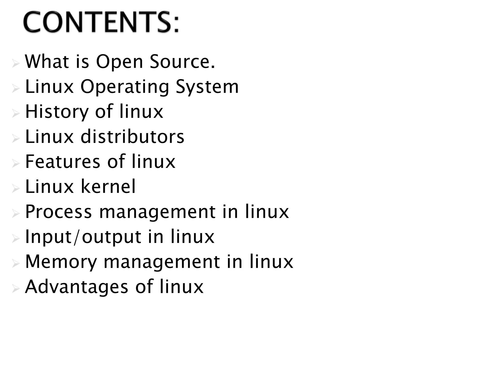  What is Open Source.
 Linux Operating System
 History of linux
 Linux distributors
 Features of linux
 Linux kernel
 Process management in linux
 Input/output in linux
 Memory management in linux
 Advantages of linux
 