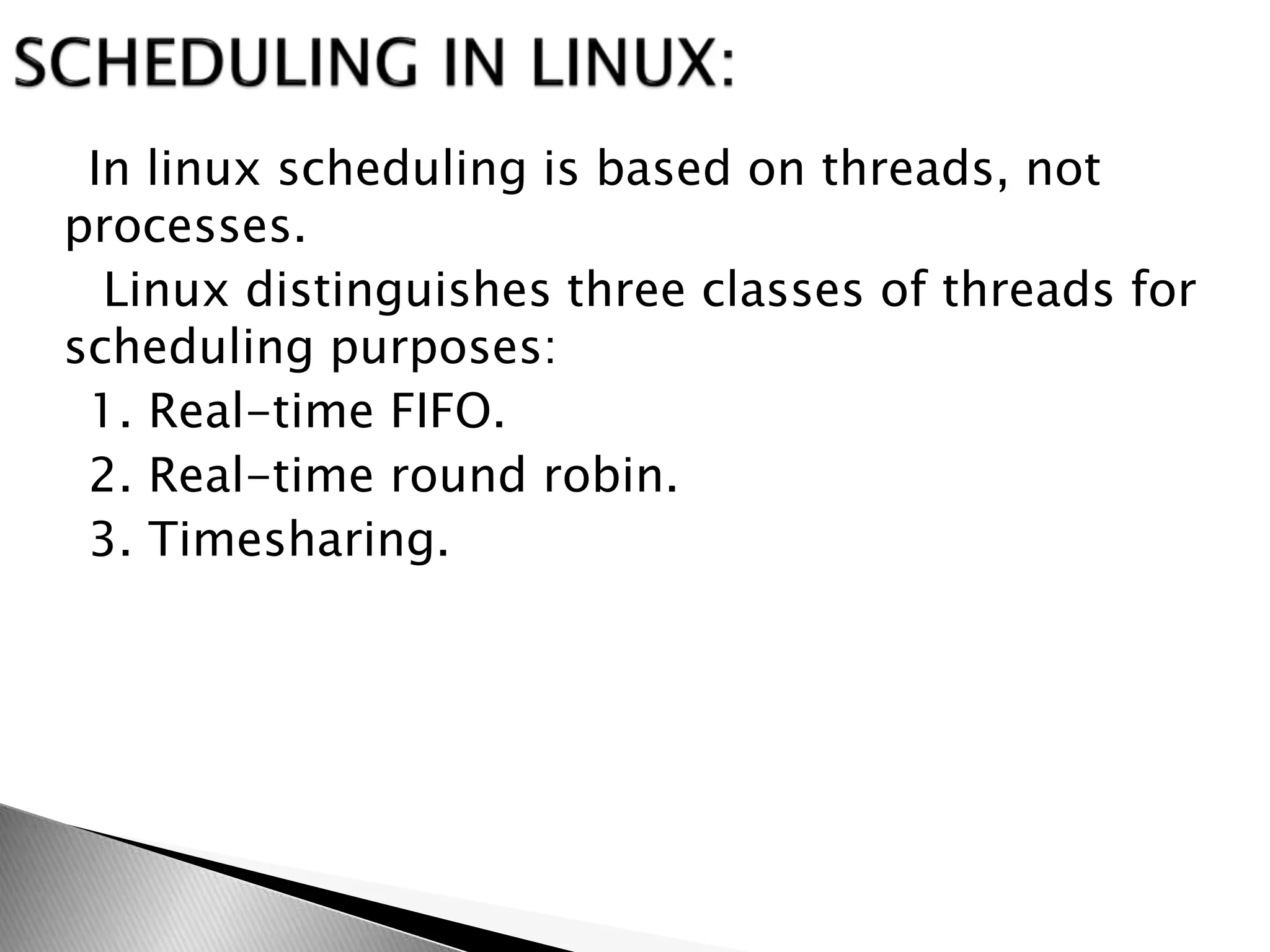 In linux scheduling is based on threads, not
processes.
Linux distinguishes three classes of threads for
scheduling purposes:
1. Real-time FIFO.
2. Real-time round robin.
3. Timesharing.
 
