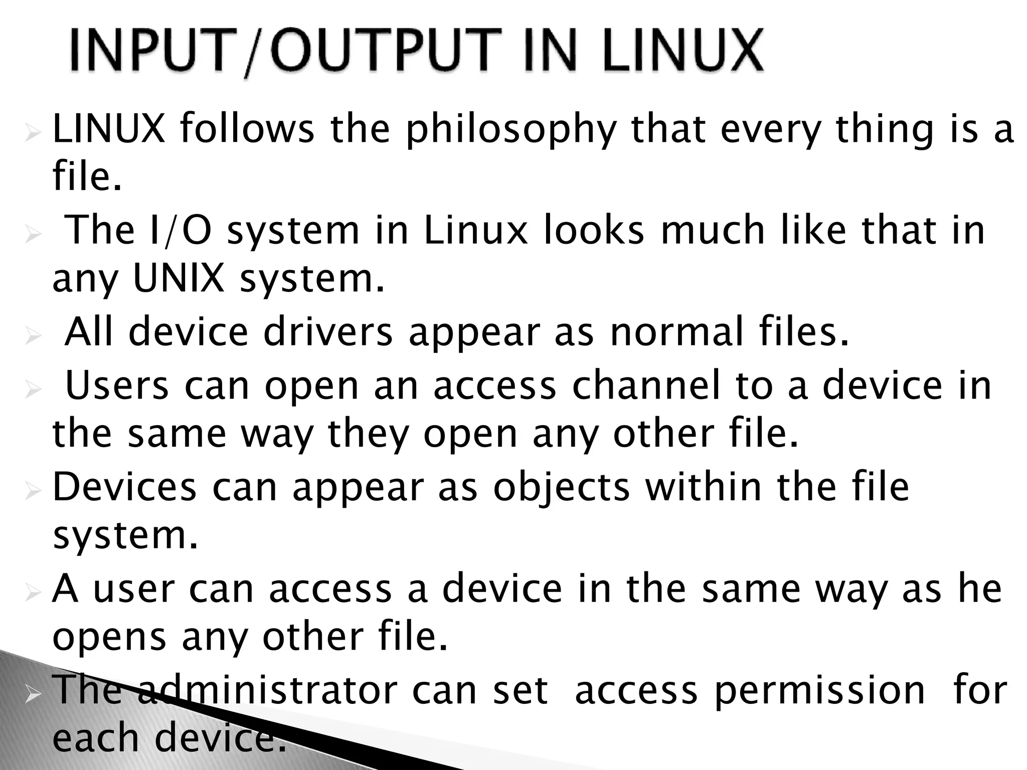  LINUX follows the philosophy that every thing is a
file.
 The I/O system in Linux looks much like that in
any UNIX system.
 All device drivers appear as normal files.
 Users can open an access channel to a device in
the same way they open any other file.
 Devices can appear as objects within the file
system.
 A user can access a device in the same way as he
opens any other file.
 The administrator can set access permission for
each device.
 