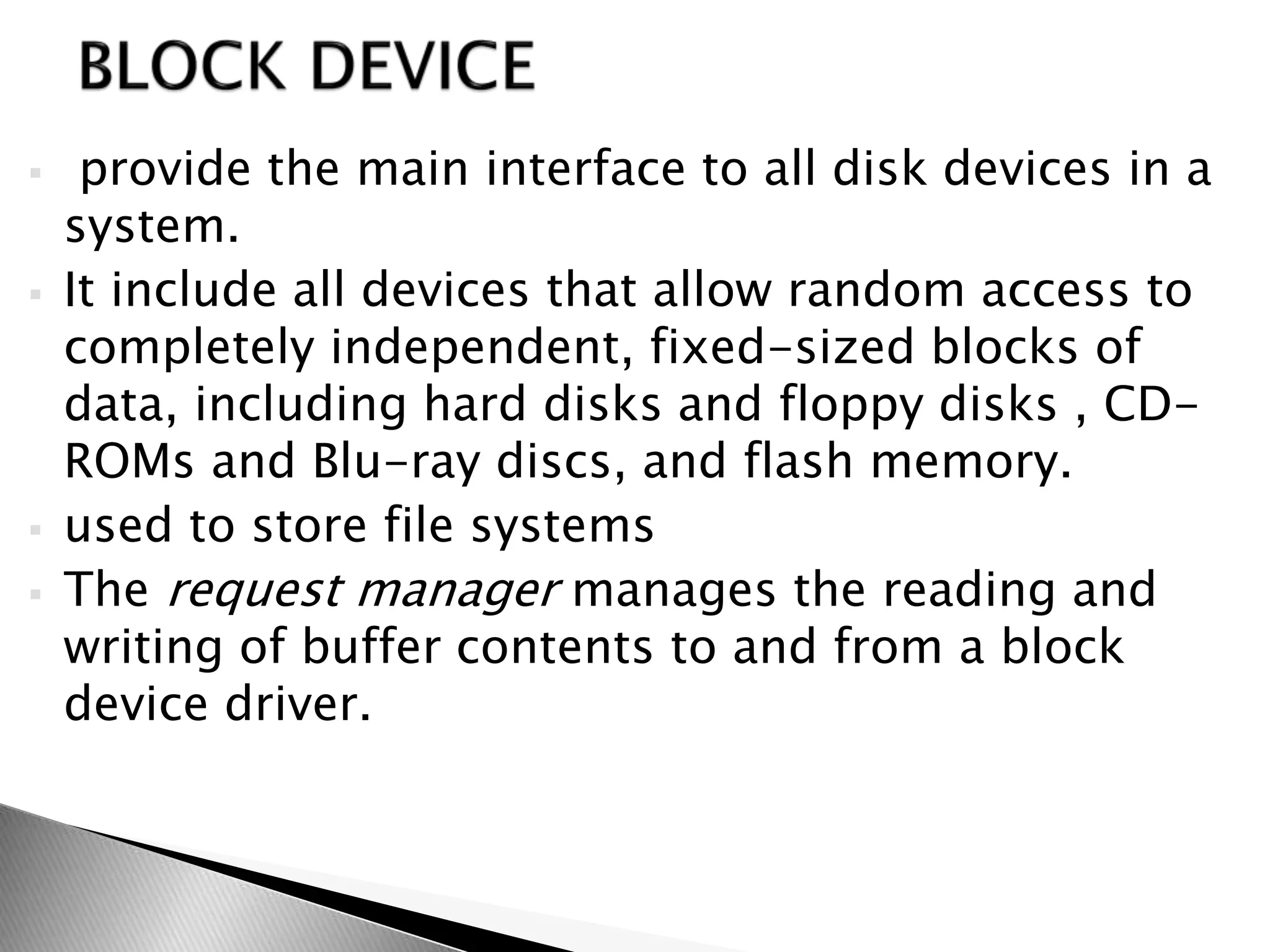  provide the main interface to all disk devices in a
system.
 It include all devices that allow random access to
completely independent, fixed-sized blocks of
data, including hard disks and floppy disks , CD-
ROMs and Blu-ray discs, and flash memory.
 used to store file systems
 The request manager manages the reading and
writing of buffer contents to and from a block
device driver.
 