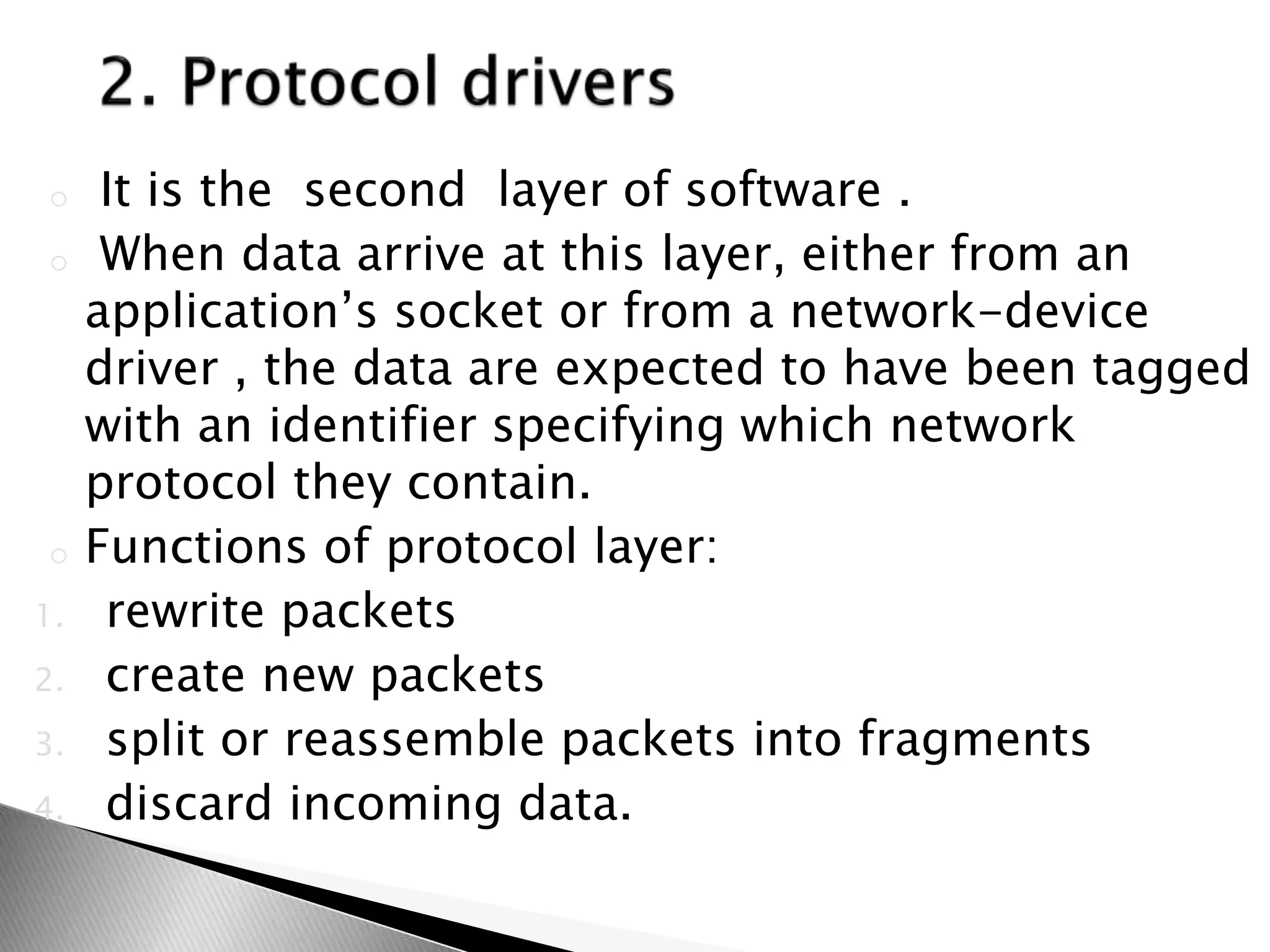 o It is the second layer of software .
o When data arrive at this layer, either from an
application’s socket or from a network-device
driver , the data are expected to have been tagged
with an identifier specifying which network
protocol they contain.
o Functions of protocol layer:
1. rewrite packets
2. create new packets
3. split or reassemble packets into fragments
4. discard incoming data.
 