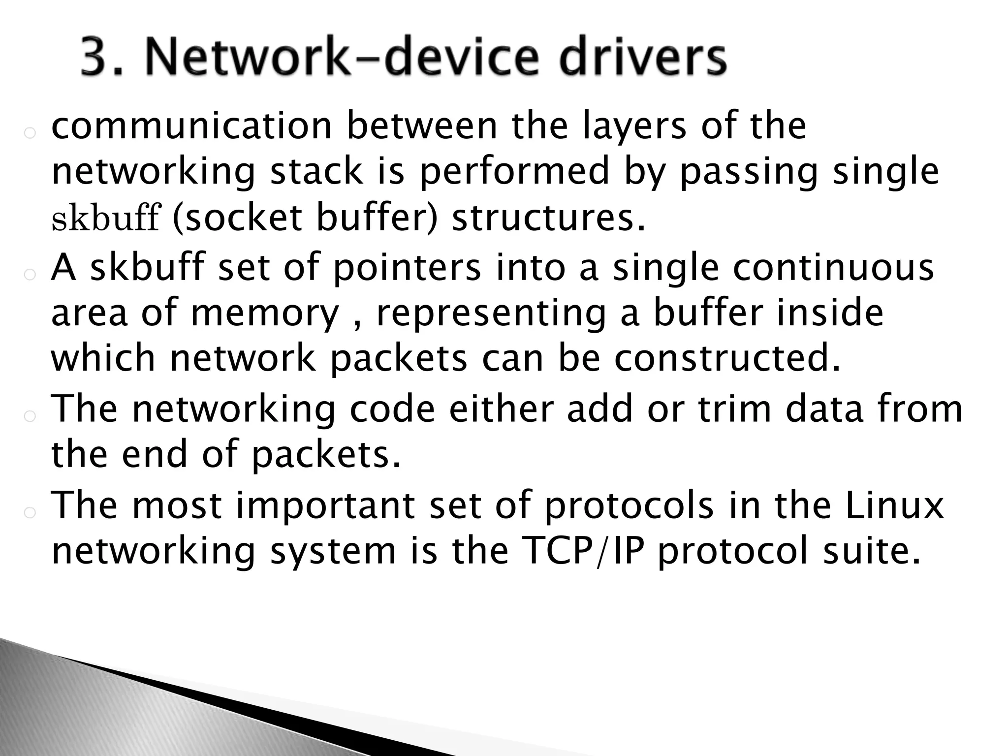 o communication between the layers of the
networking stack is performed by passing single
skbuff (socket buffer) structures.
o A skbuff set of pointers into a single continuous
area of memory , representing a buffer inside
which network packets can be constructed.
o The networking code either add or trim data from
the end of packets.
o The most important set of protocols in the Linux
networking system is the TCP/IP protocol suite.
 